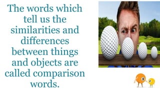 The words which
tell us the
similarities and
differences
between things
and objects are
called comparison
words.