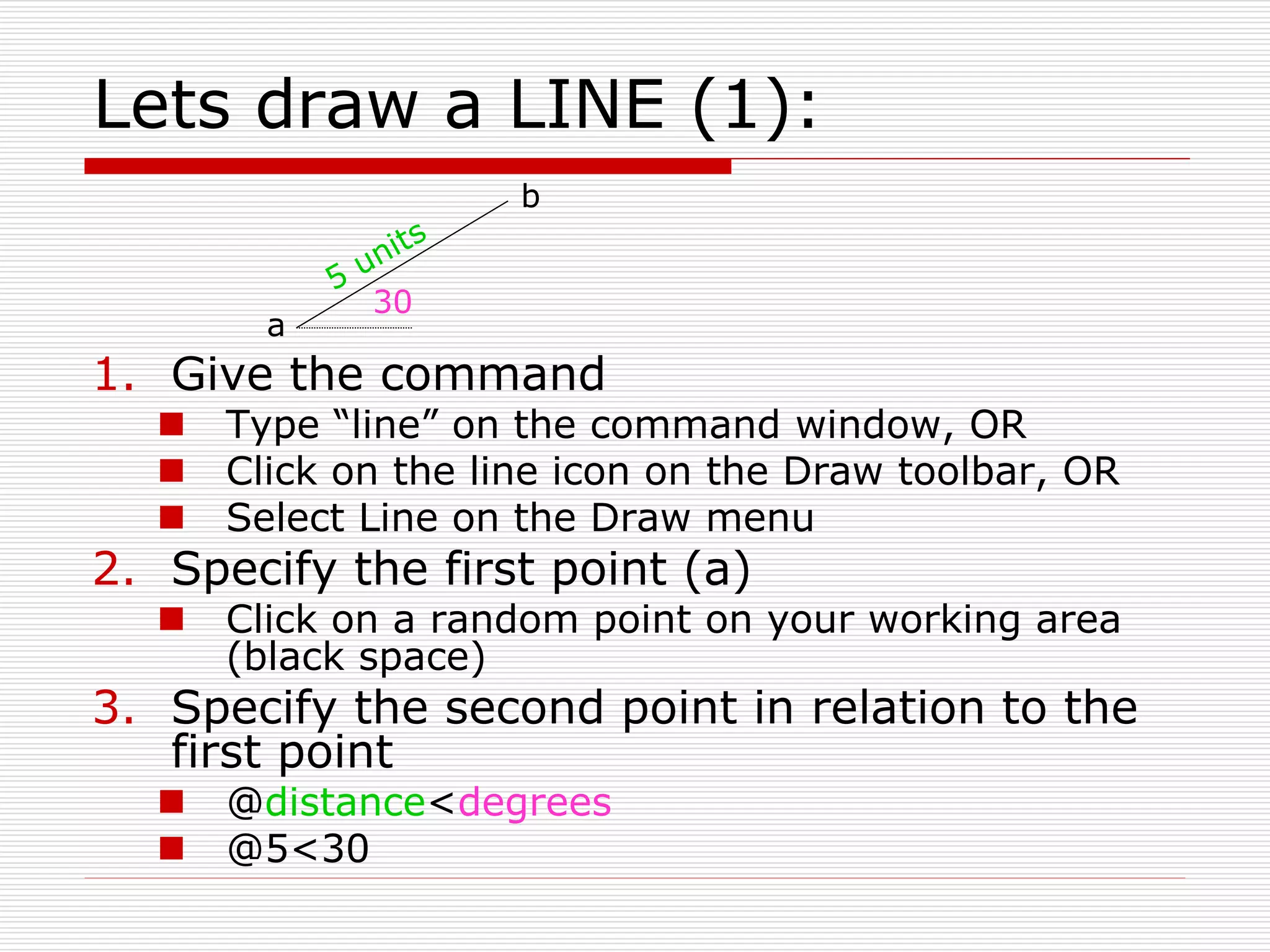 Lets draw a LINE (1):
1. Give the command
 Type “line” on the command window, OR
 Click on the line icon on the Draw toolbar, OR
 Select Line on the Draw menu
2. Specify the first point (a)
 Click on a random point on your working area
(black space)
3. Specify the second point in relation to the
first point
 @distance<degrees
 @5<30
30
a
b
 