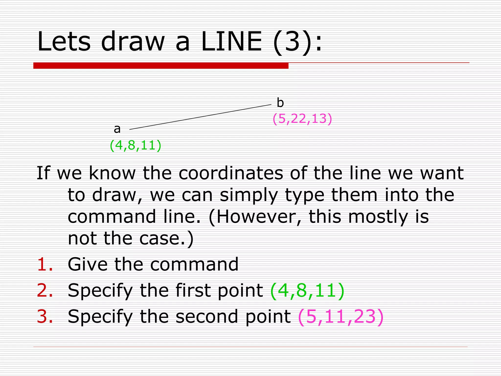 Lets draw a LINE (3):
If we know the coordinates of the line we want
to draw, we can simply type them into the
command line. (However, this mostly is
not the case.)
1. Give the command
2. Specify the first point (4,8,11)
3. Specify the second point (5,11,23)
a
b
(4,8,11)
(5,22,13)
 