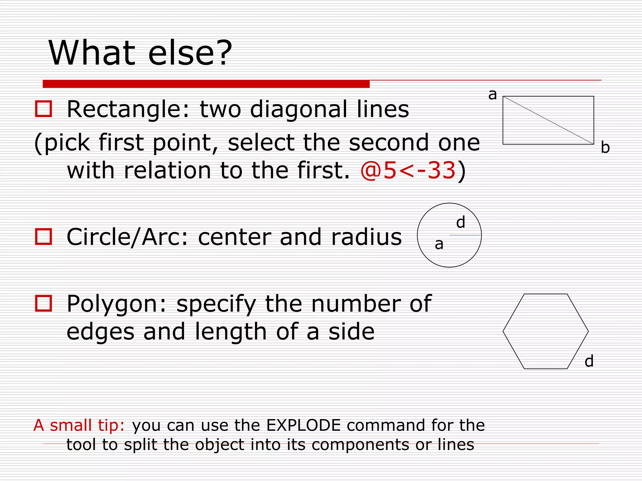 What else?
 Rectangle: two diagonal lines
(pick first point, select the second one
with relation to the first. @5<-33)
 Circle/Arc: center and radius
 Polygon: specify the number of
edges and length of a side
A small tip: you can use the EXPLODE command for the
tool to split the object into its components or lines
a
b
a
d
d
 