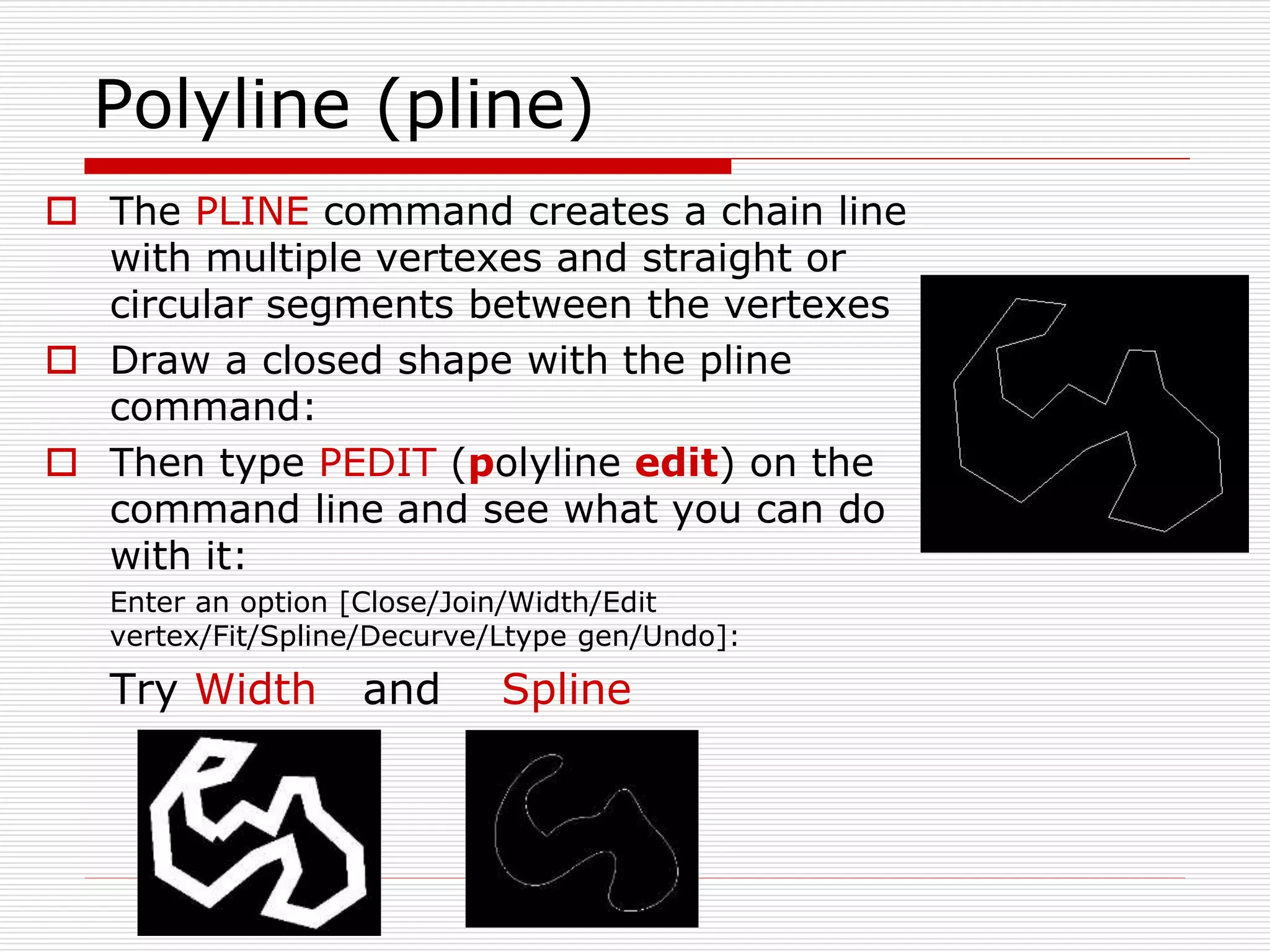 Polyline (pline)
 The PLINE command creates a chain line
with multiple vertexes and straight or
circular segments between the vertexes
 Draw a closed shape with the pline
command:
 Then type PEDIT (polyline edit) on the
command line and see what you can do
with it:
Enter an option [Close/Join/Width/Edit
vertex/Fit/Spline/Decurve/Ltype gen/Undo]:
Try Width and Spline
 