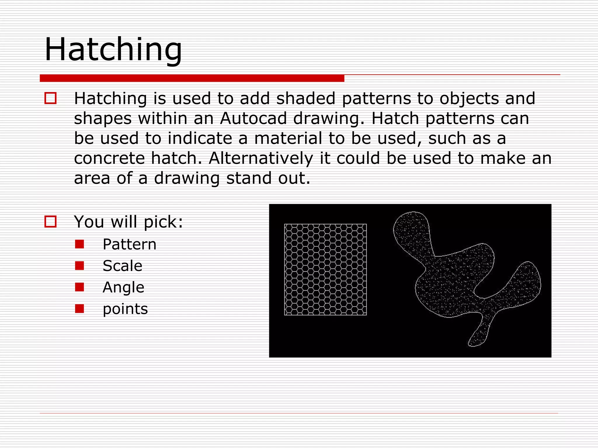 Hatching
 Hatching is used to add shaded patterns to objects and
shapes within an Autocad drawing. Hatch patterns can
be used to indicate a material to be used, such as a
concrete hatch. Alternatively it could be used to make an
area of a drawing stand out.
 You will pick:
 Pattern
 Scale
 Angle
 points
 