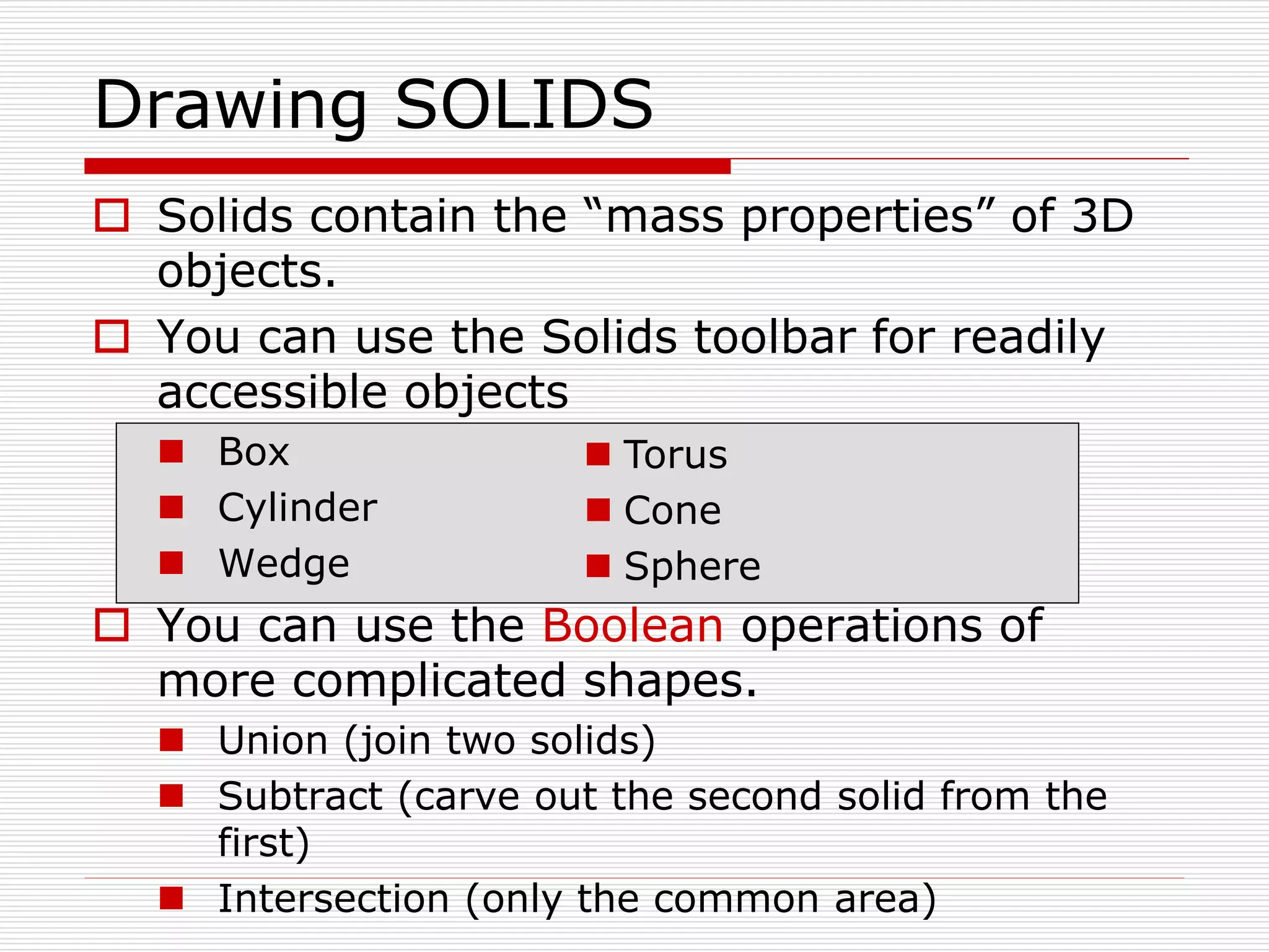  Solids contain the “mass properties” of 3D
objects.
 You can use the Solids toolbar for readily
accessible objects
 Box
 Cylinder
 Wedge
 You can use the Boolean operations of
more complicated shapes.
 Union (join two solids)
 Subtract (carve out the second solid from the
first)
 Intersection (only the common area)
Drawing SOLIDS
 Torus
 Cone
 Sphere
 