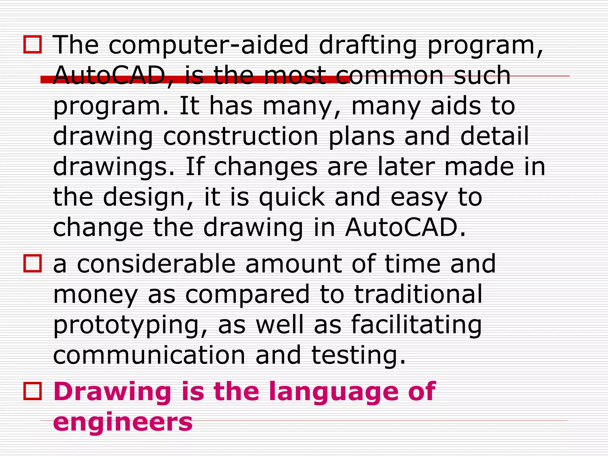  The computer-aided drafting program,
AutoCAD, is the most common such
program. It has many, many aids to
drawing construction plans and detail
drawings. If changes are later made in
the design, it is quick and easy to
change the drawing in AutoCAD.
 a considerable amount of time and
money as compared to traditional
prototyping, as well as facilitating
communication and testing.
 Drawing is the language of
engineers
 
