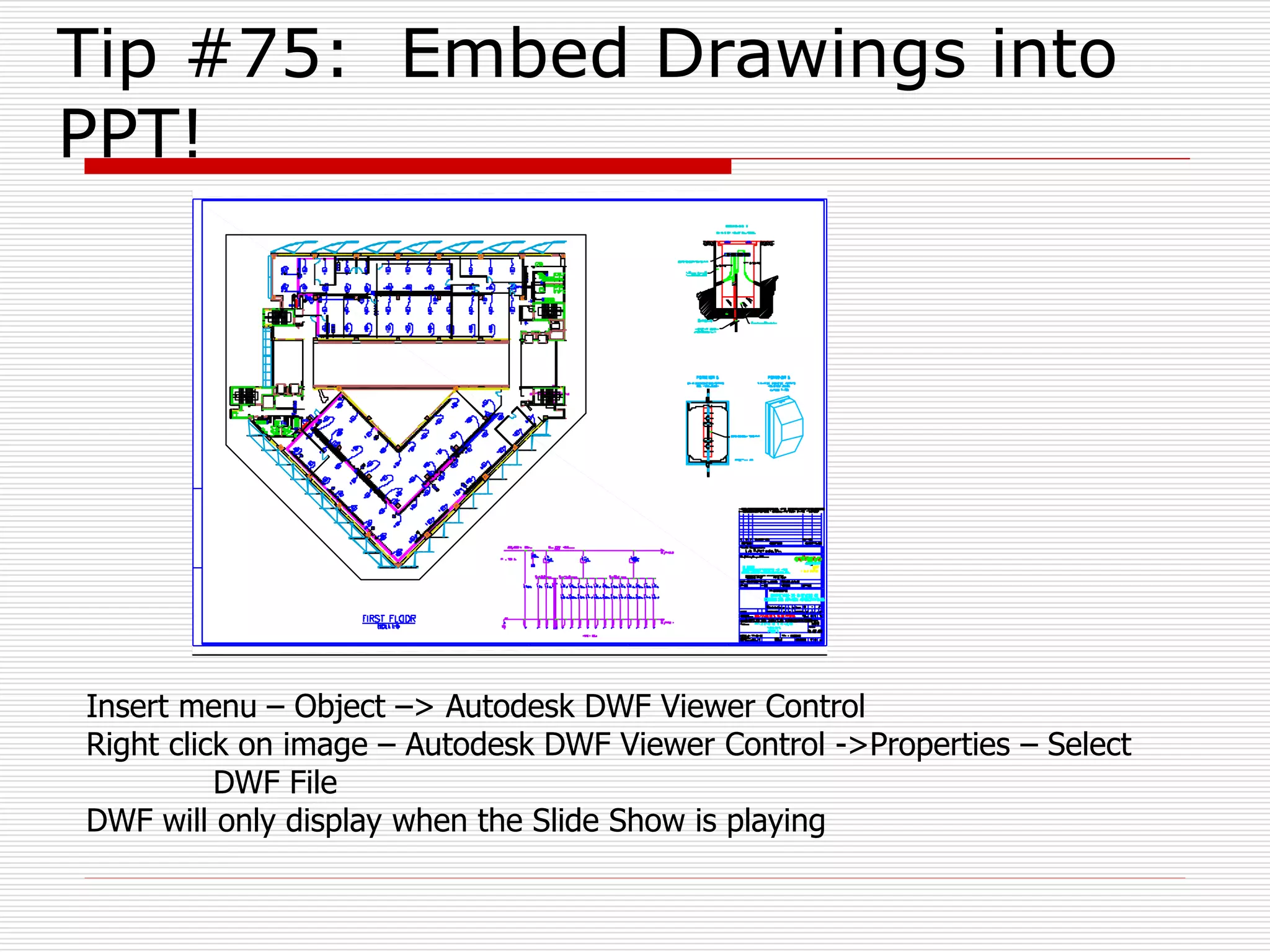 Tip #75: Embed Drawings into
PPT!
Insert menu – Object –> Autodesk DWF Viewer Control
Right click on image – Autodesk DWF Viewer Control ->Properties – Select
DWF File
DWF will only display when the Slide Show is playing
 