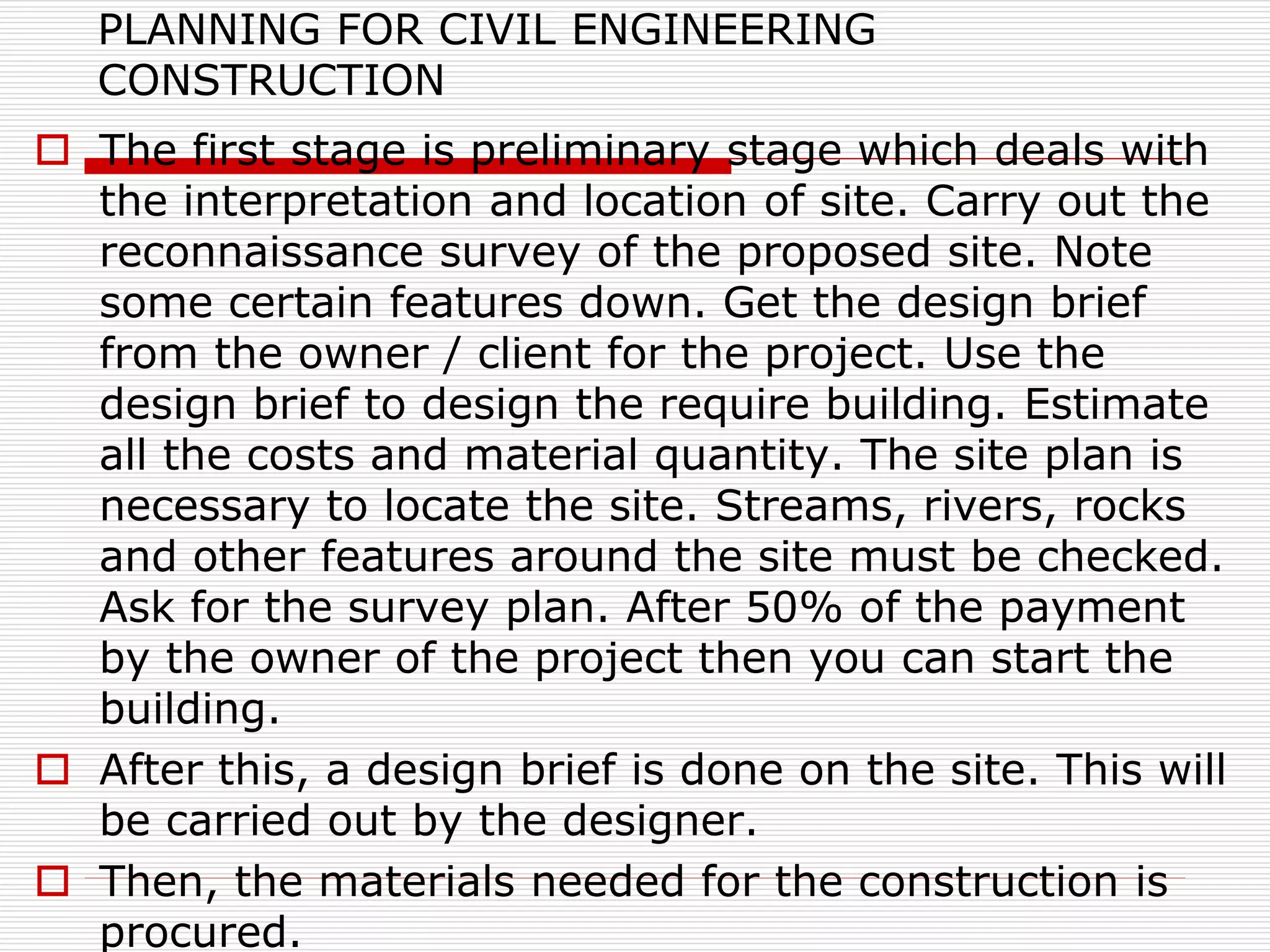 PLANNING FOR CIVIL ENGINEERING
CONSTRUCTION
 The first stage is preliminary stage which deals with
the interpretation and location of site. Carry out the
reconnaissance survey of the proposed site. Note
some certain features down. Get the design brief
from the owner / client for the project. Use the
design brief to design the require building. Estimate
all the costs and material quantity. The site plan is
necessary to locate the site. Streams, rivers, rocks
and other features around the site must be checked.
Ask for the survey plan. After 50% of the payment
by the owner of the project then you can start the
building.
 After this, a design brief is done on the site. This will
be carried out by the designer.
 Then, the materials needed for the construction is
procured.
 