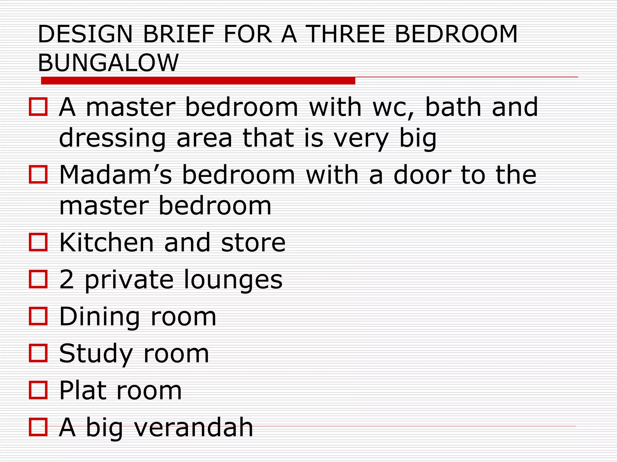 DESIGN BRIEF FOR A THREE BEDROOM
BUNGALOW
 A master bedroom with wc, bath and
dressing area that is very big
 Madam’s bedroom with a door to the
master bedroom
 Kitchen and store
 2 private lounges
 Dining room
 Study room
 Plat room
 A big verandah
 