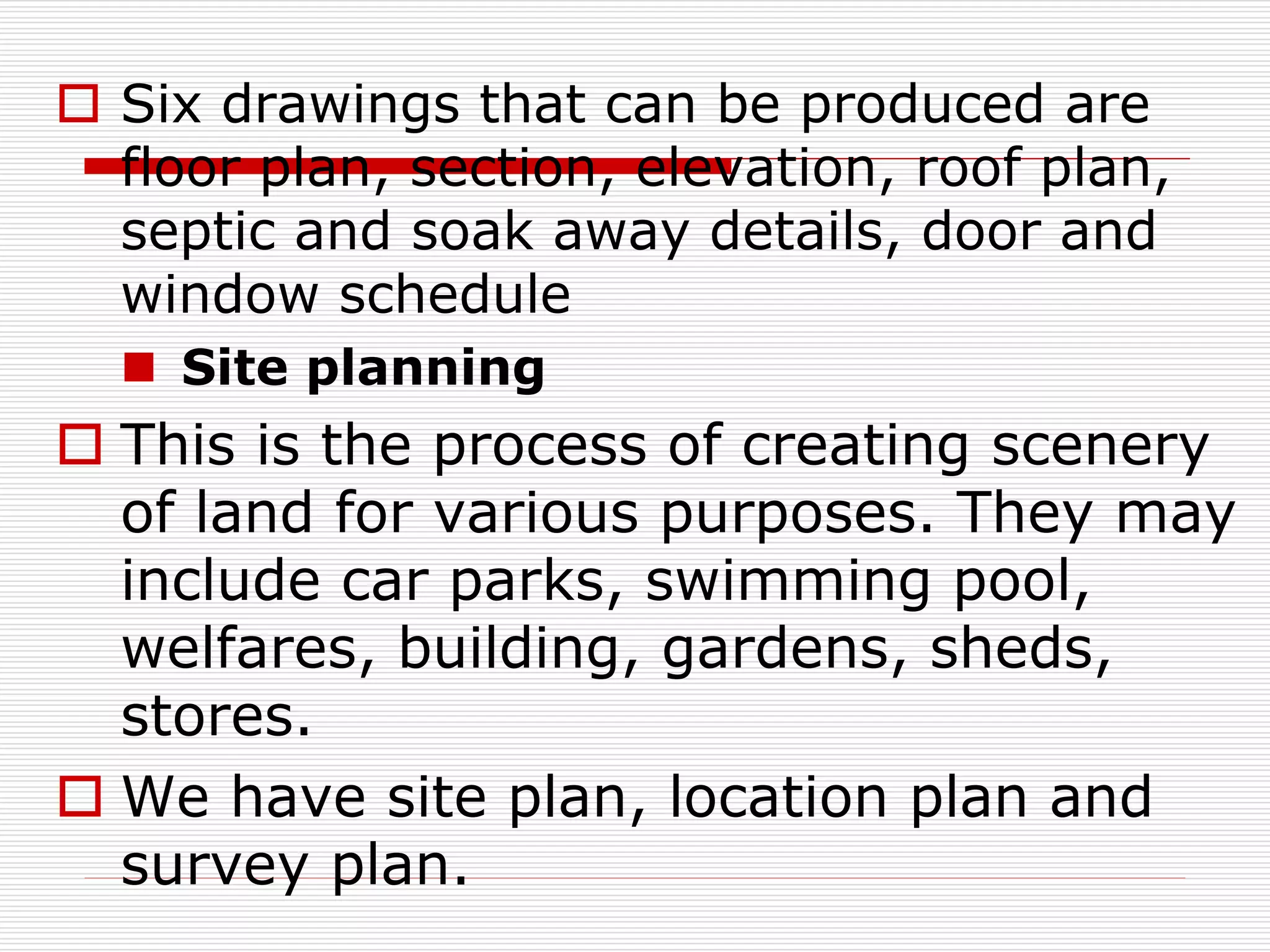  Six drawings that can be produced are
floor plan, section, elevation, roof plan,
septic and soak away details, door and
window schedule
 Site planning
 This is the process of creating scenery
of land for various purposes. They may
include car parks, swimming pool,
welfares, building, gardens, sheds,
stores.
 We have site plan, location plan and
survey plan.
 