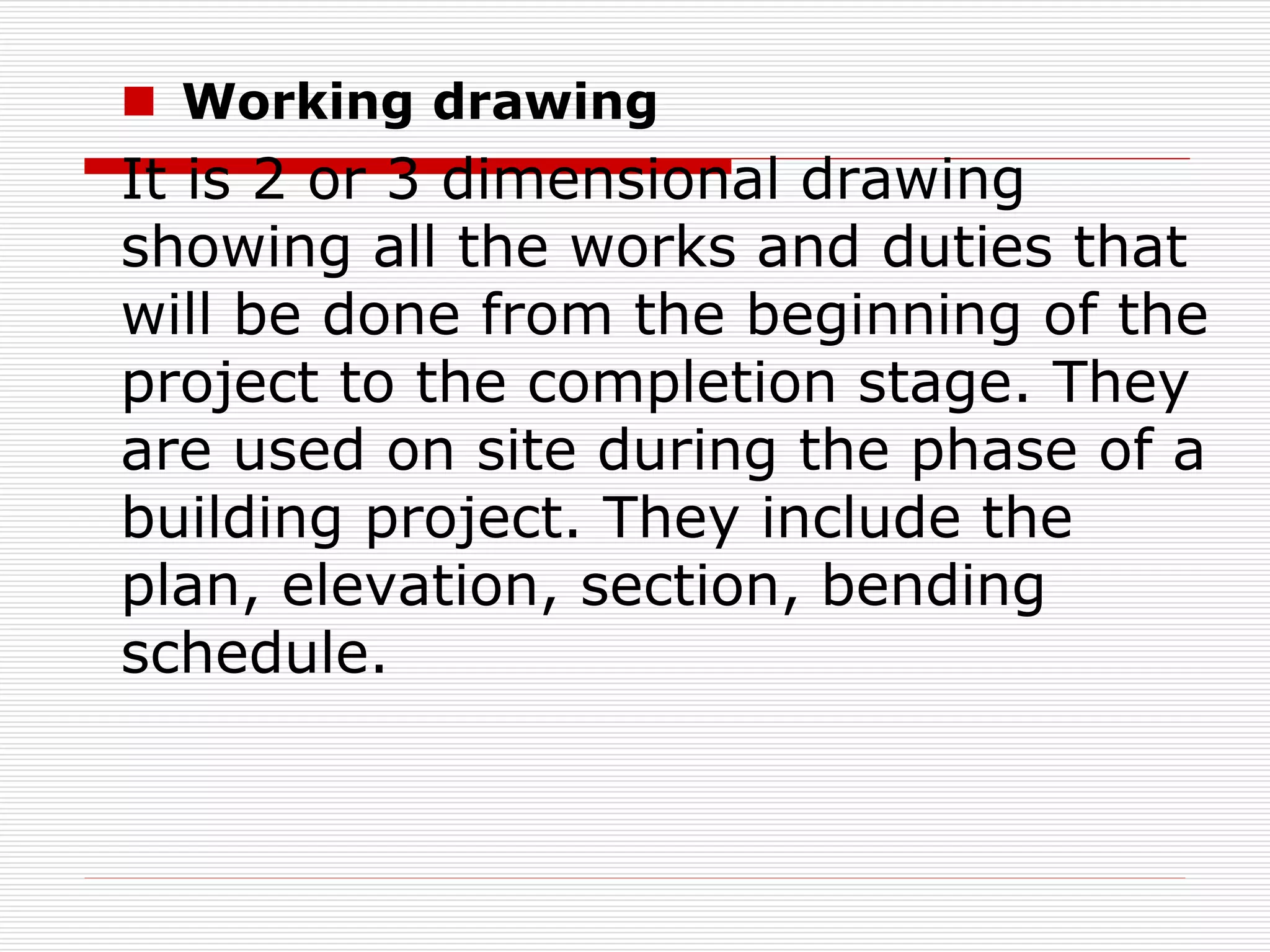  Working drawing
It is 2 or 3 dimensional drawing
showing all the works and duties that
will be done from the beginning of the
project to the completion stage. They
are used on site during the phase of a
building project. They include the
plan, elevation, section, bending
schedule.
 