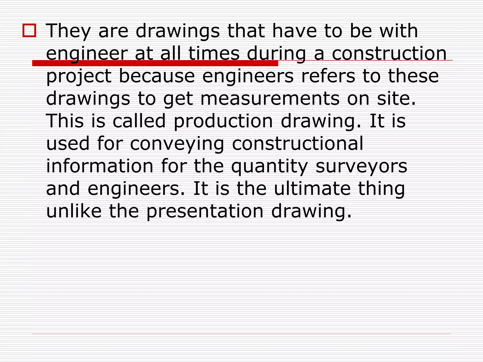  They are drawings that have to be with
engineer at all times during a construction
project because engineers refers to these
drawings to get measurements on site.
This is called production drawing. It is
used for conveying constructional
information for the quantity surveyors
and engineers. It is the ultimate thing
unlike the presentation drawing.
 