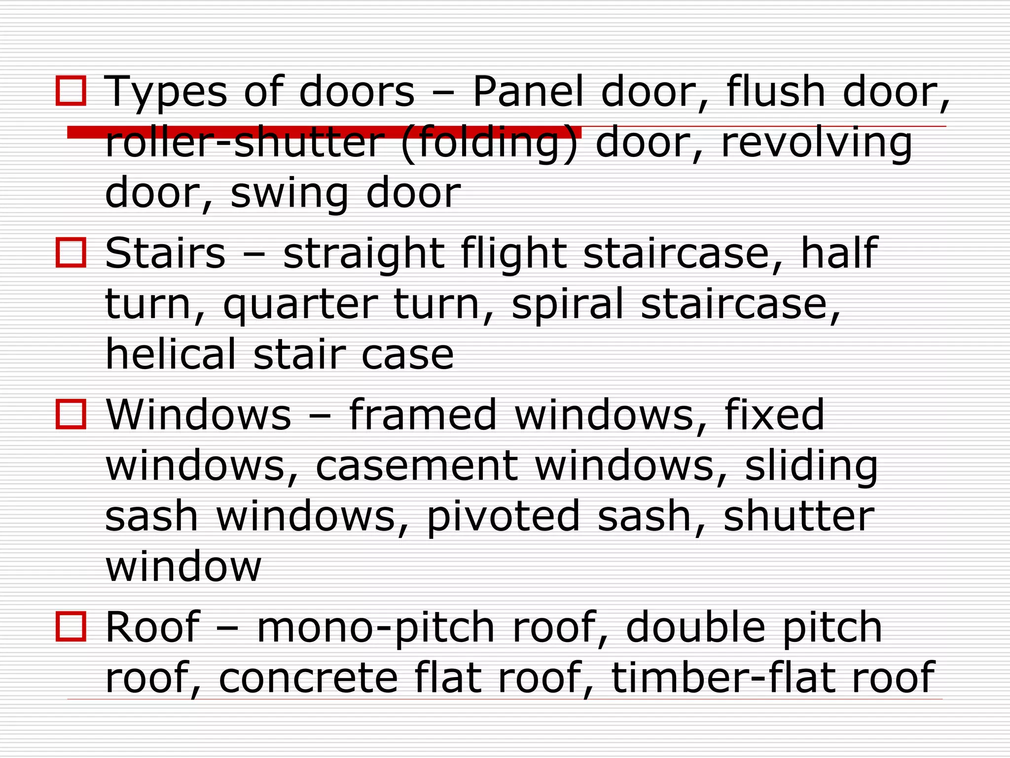 Types of doors – Panel door, flush door,
roller-shutter (folding) door, revolving
door, swing door
 Stairs – straight flight staircase, half
turn, quarter turn, spiral staircase,
helical stair case
 Windows – framed windows, fixed
windows, casement windows, sliding
sash windows, pivoted sash, shutter
window
 Roof – mono-pitch roof, double pitch
roof, concrete flat roof, timber-flat roof
 