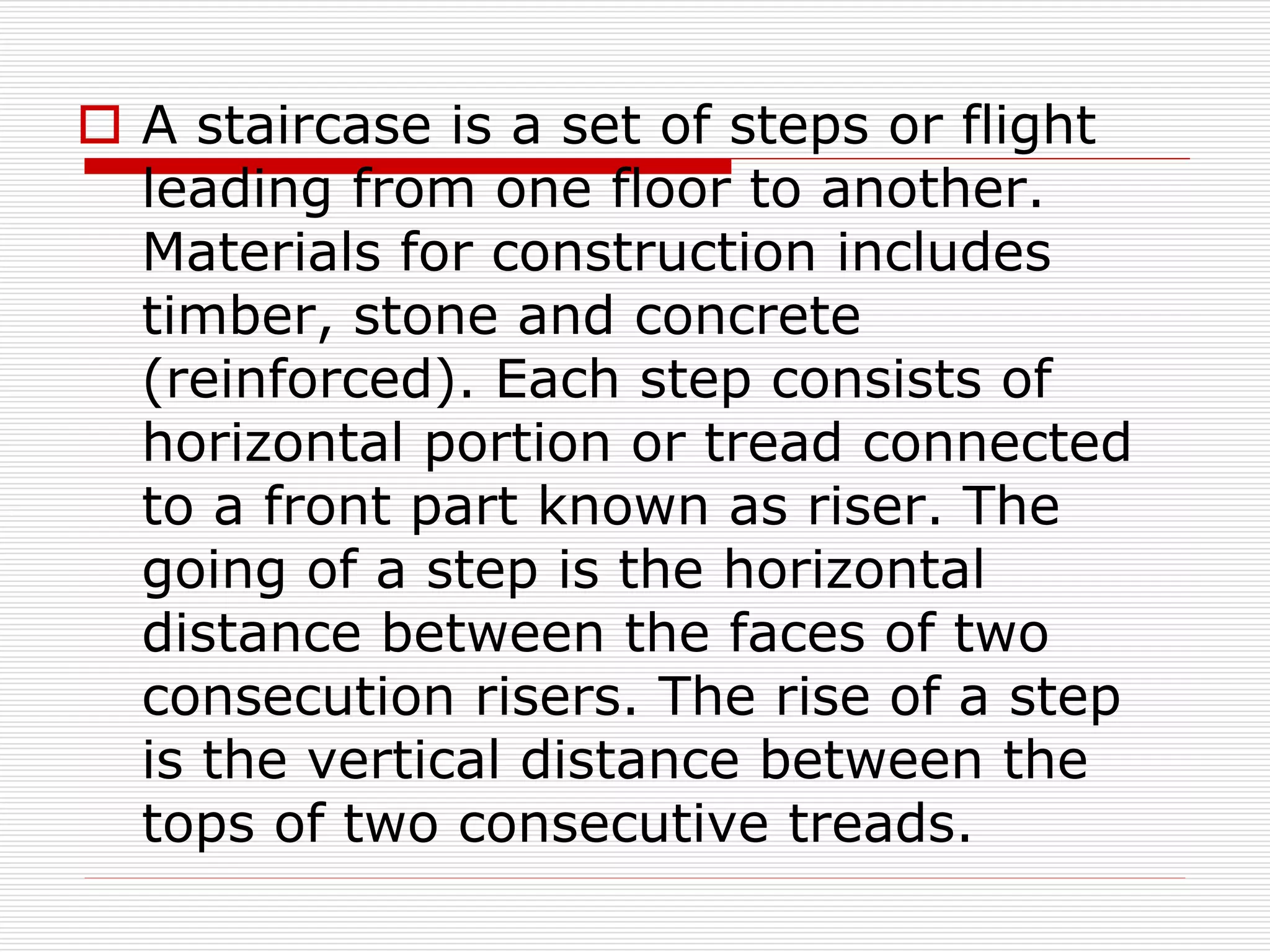  A staircase is a set of steps or flight
leading from one floor to another.
Materials for construction includes
timber, stone and concrete
(reinforced). Each step consists of
horizontal portion or tread connected
to a front part known as riser. The
going of a step is the horizontal
distance between the faces of two
consecution risers. The rise of a step
is the vertical distance between the
tops of two consecutive treads.
 