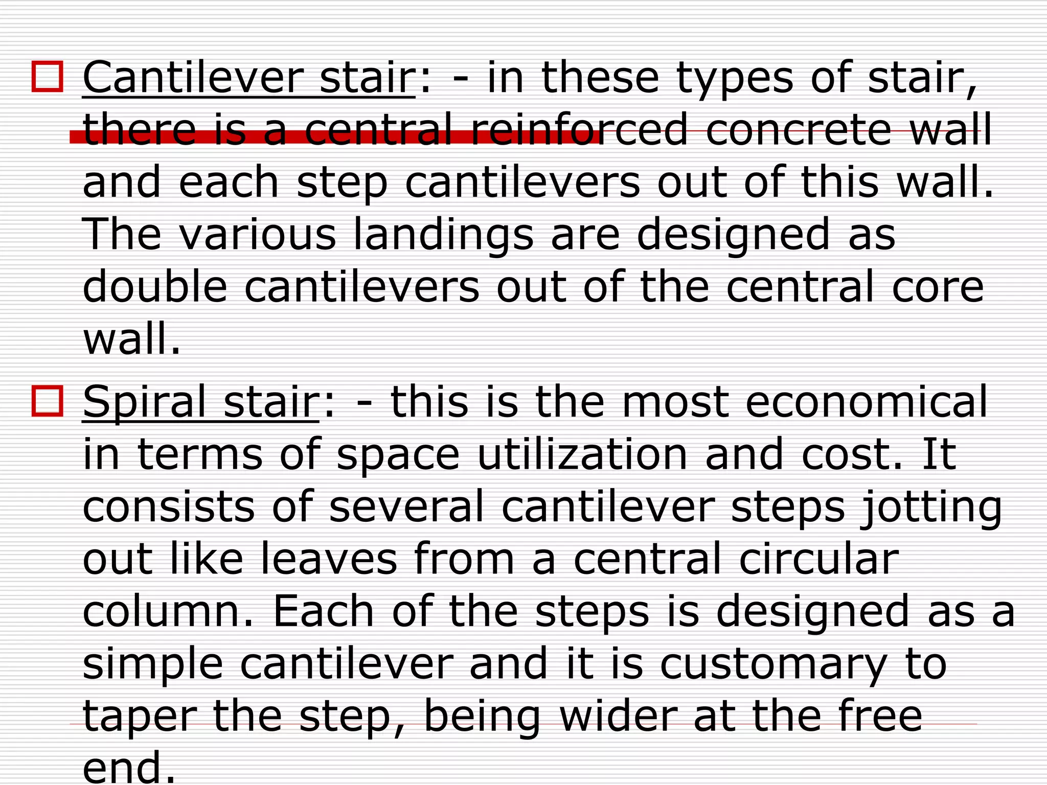  Cantilever stair: - in these types of stair,
there is a central reinforced concrete wall
and each step cantilevers out of this wall.
The various landings are designed as
double cantilevers out of the central core
wall.
 Spiral stair: - this is the most economical
in terms of space utilization and cost. It
consists of several cantilever steps jotting
out like leaves from a central circular
column. Each of the steps is designed as a
simple cantilever and it is customary to
taper the step, being wider at the free
end.
 
