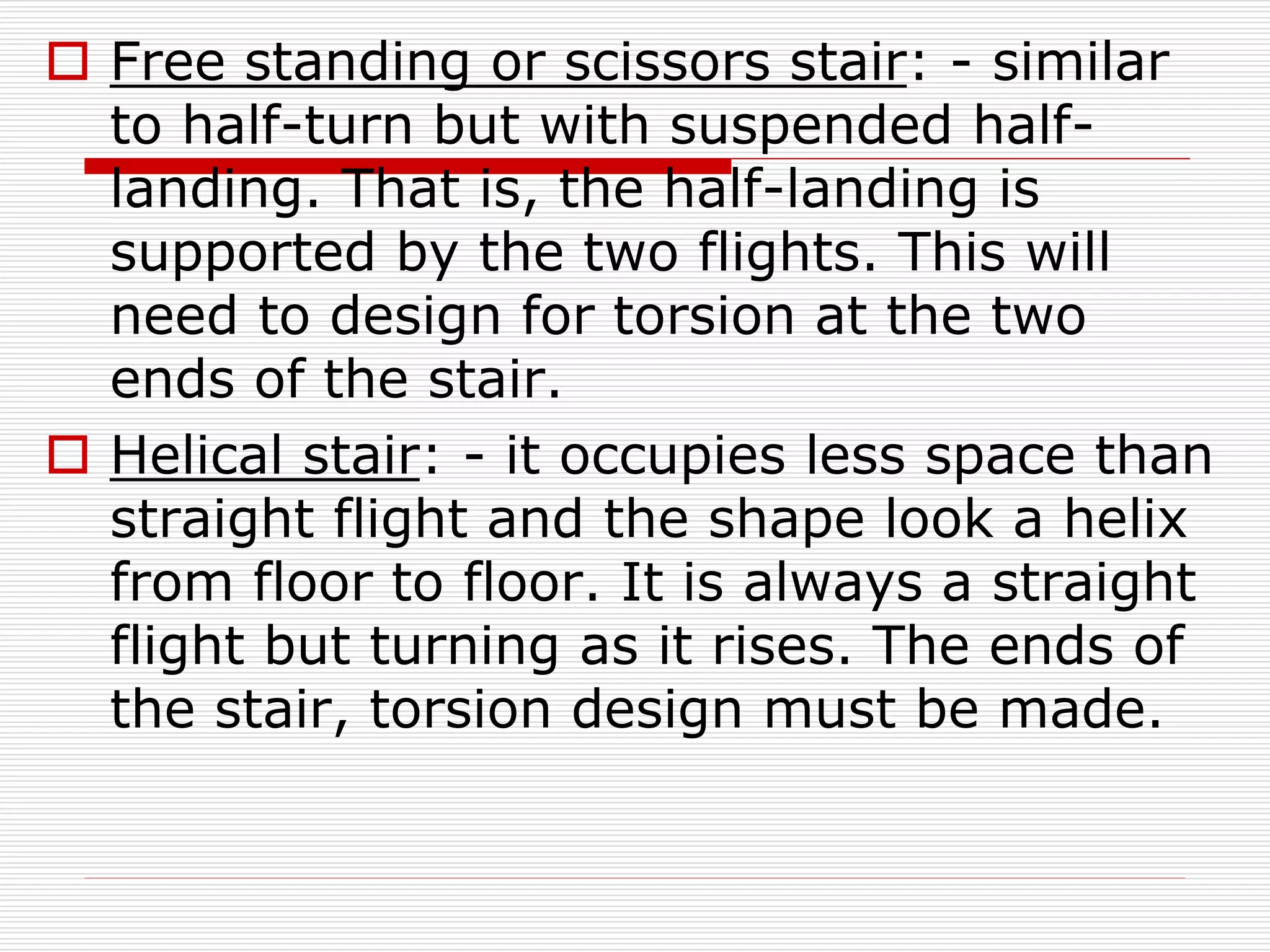  Free standing or scissors stair: - similar
to half-turn but with suspended half-
landing. That is, the half-landing is
supported by the two flights. This will
need to design for torsion at the two
ends of the stair.
 Helical stair: - it occupies less space than
straight flight and the shape look a helix
from floor to floor. It is always a straight
flight but turning as it rises. The ends of
the stair, torsion design must be made.
 