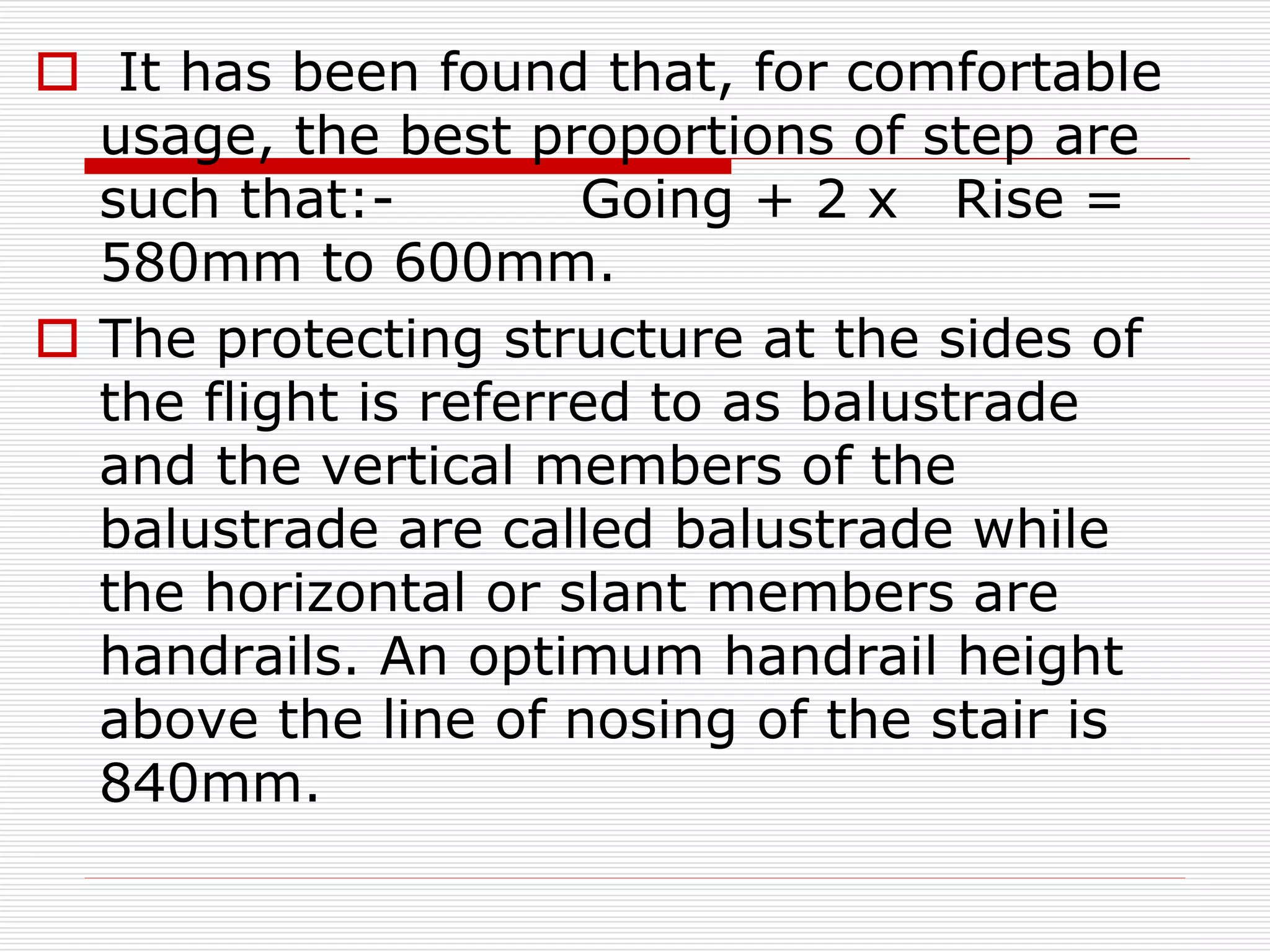 It has been found that, for comfortable
usage, the best proportions of step are
such that:- Going + 2 x Rise =
580mm to 600mm.
 The protecting structure at the sides of
the flight is referred to as balustrade
and the vertical members of the
balustrade are called balustrade while
the horizontal or slant members are
handrails. An optimum handrail height
above the line of nosing of the stair is
840mm.
 