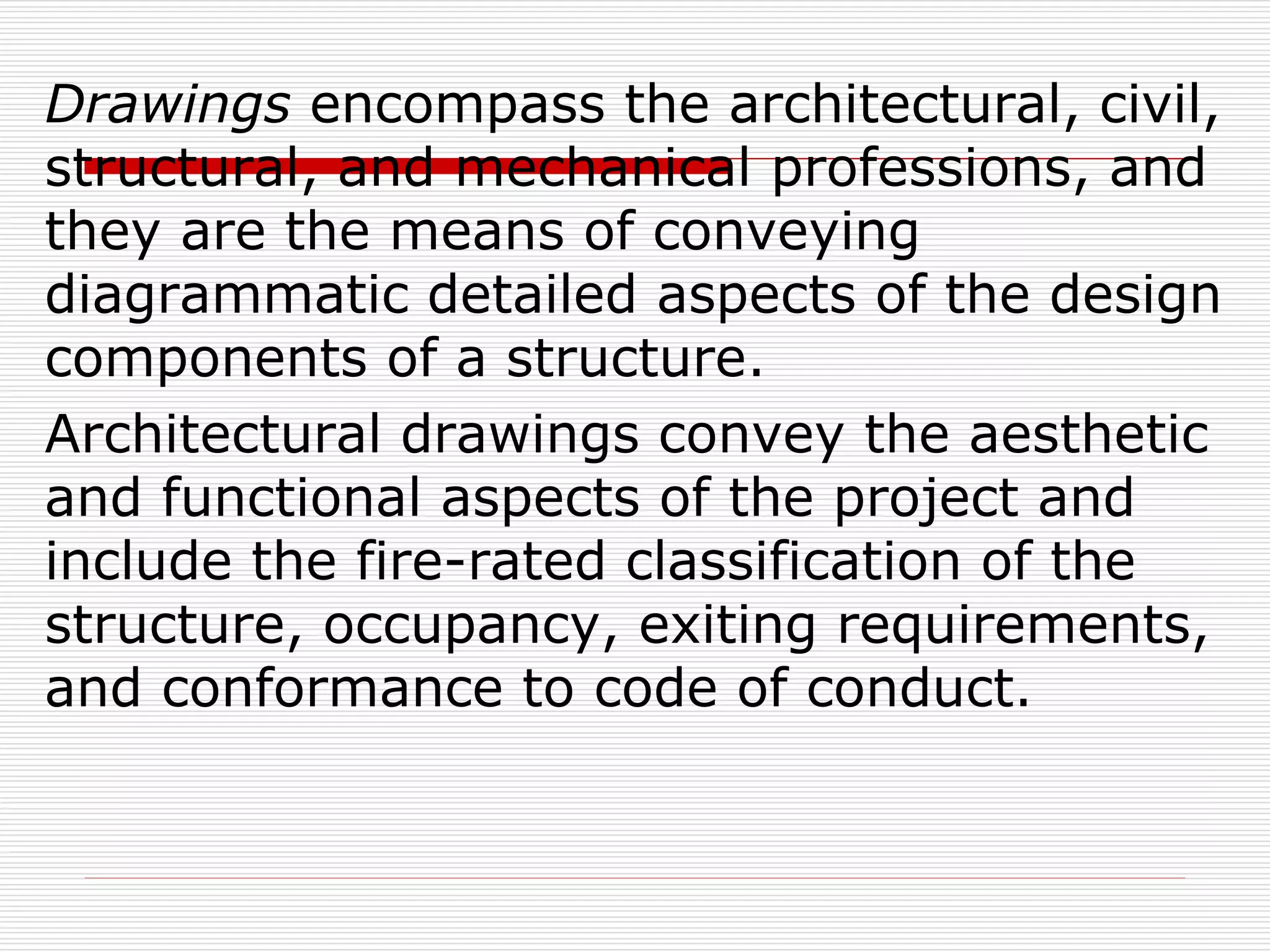 Drawings encompass the architectural, civil,
structural, and mechanical professions, and
they are the means of conveying
diagrammatic detailed aspects of the design
components of a structure.
Architectural drawings convey the aesthetic
and functional aspects of the project and
include the fire-rated classification of the
structure, occupancy, exiting requirements,
and conformance to code of conduct.
 