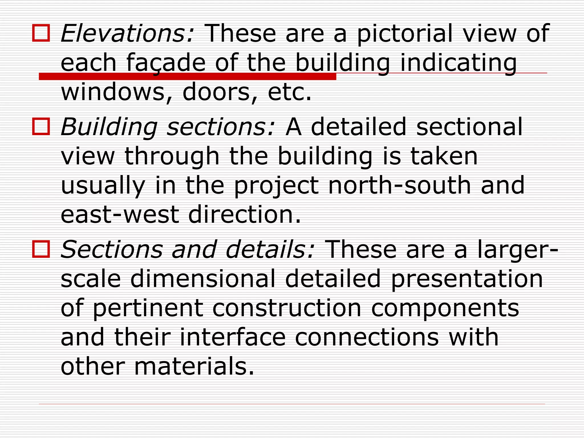  Elevations: These are a pictorial view of
each façade of the building indicating
windows, doors, etc.
 Building sections: A detailed sectional
view through the building is taken
usually in the project north-south and
east-west direction.
 Sections and details: These are a larger-
scale dimensional detailed presentation
of pertinent construction components
and their interface connections with
other materials.
 
