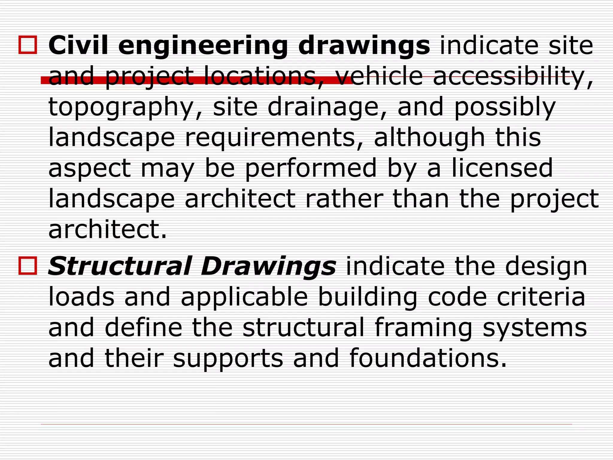  Civil engineering drawings indicate site
and project locations, vehicle accessibility,
topography, site drainage, and possibly
landscape requirements, although this
aspect may be performed by a licensed
landscape architect rather than the project
architect.
 Structural Drawings indicate the design
loads and applicable building code criteria
and define the structural framing systems
and their supports and foundations.
 