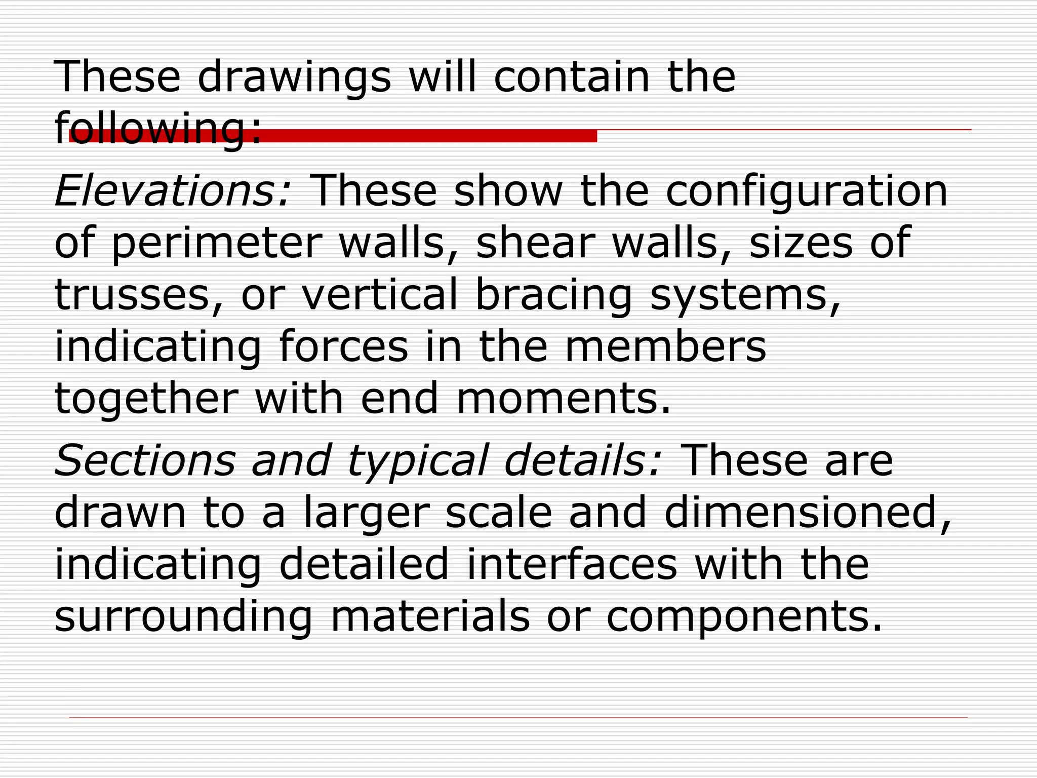 These drawings will contain the
following:
Elevations: These show the configuration
of perimeter walls, shear walls, sizes of
trusses, or vertical bracing systems,
indicating forces in the members
together with end moments.
Sections and typical details: These are
drawn to a larger scale and dimensioned,
indicating detailed interfaces with the
surrounding materials or components.
 