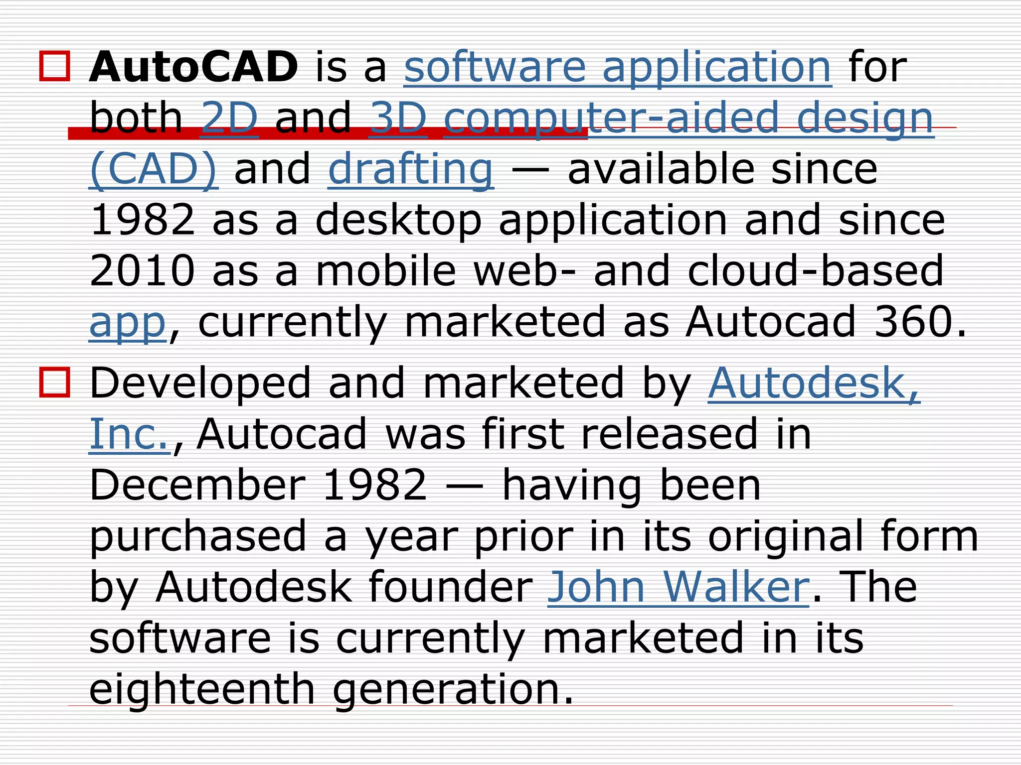  AutoCAD is a software application for
both 2D and 3D computer-aided design
(CAD) and drafting — available since
1982 as a desktop application and since
2010 as a mobile web- and cloud-based
app, currently marketed as Autocad 360.
 Developed and marketed by Autodesk,
Inc., Autocad was first released in
December 1982 — having been
purchased a year prior in its original form
by Autodesk founder John Walker. The
software is currently marketed in its
eighteenth generation.
 