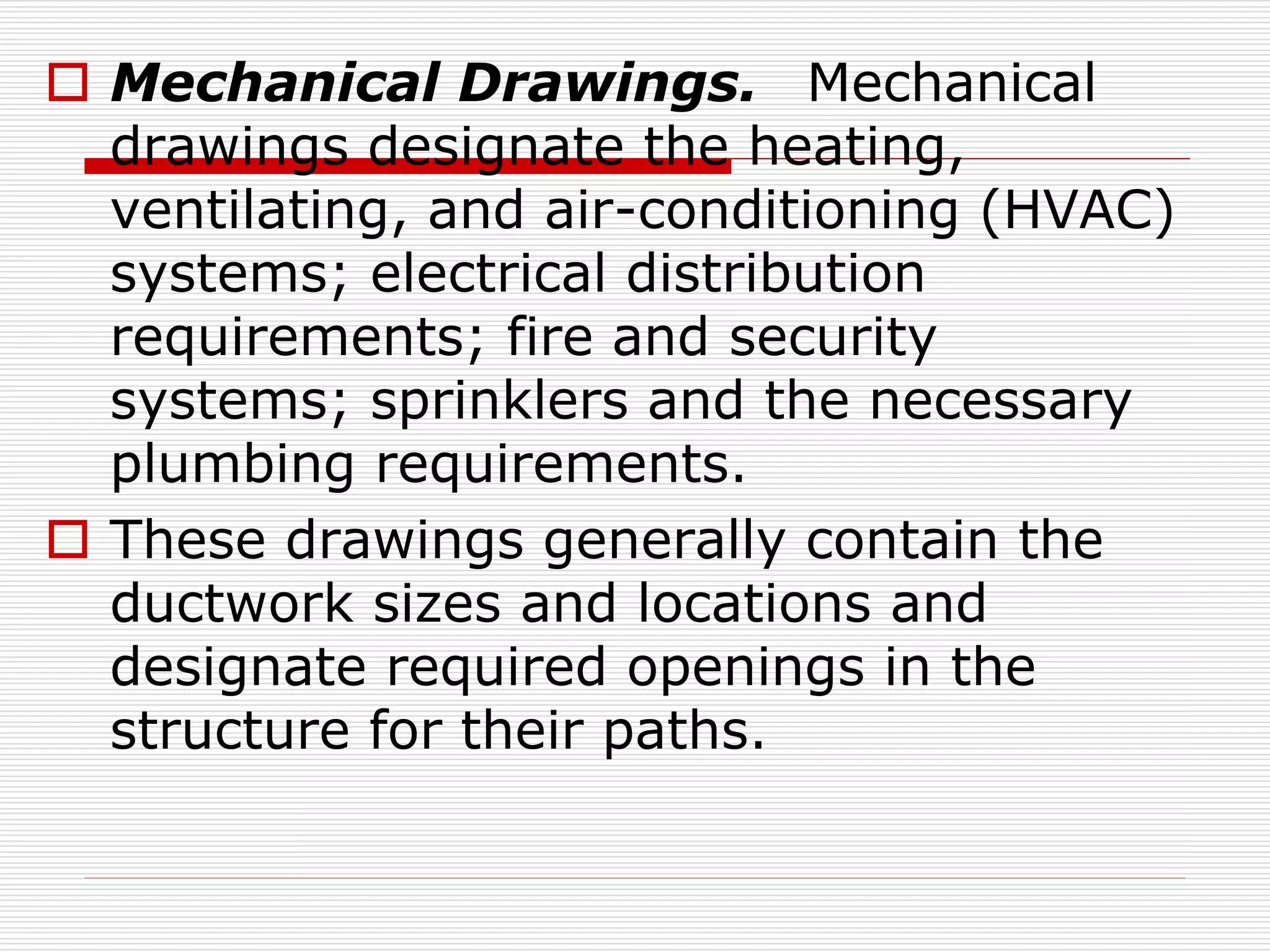  Mechanical Drawings. Mechanical
drawings designate the heating,
ventilating, and air-conditioning (HVAC)
systems; electrical distribution
requirements; fire and security
systems; sprinklers and the necessary
plumbing requirements.
 These drawings generally contain the
ductwork sizes and locations and
designate required openings in the
structure for their paths.
 