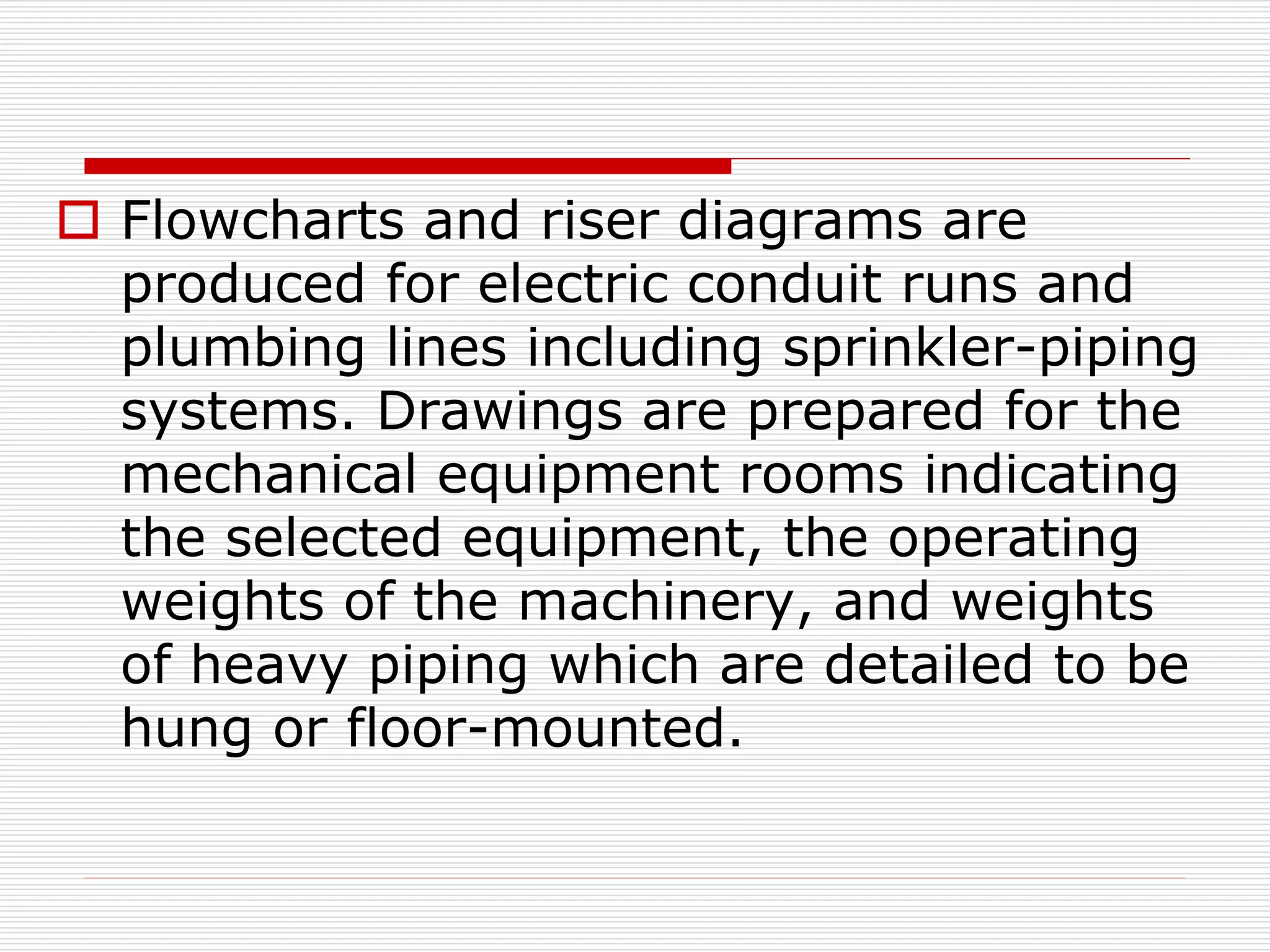  Flowcharts and riser diagrams are
produced for electric conduit runs and
plumbing lines including sprinkler-piping
systems. Drawings are prepared for the
mechanical equipment rooms indicating
the selected equipment, the operating
weights of the machinery, and weights
of heavy piping which are detailed to be
hung or floor-mounted.
 