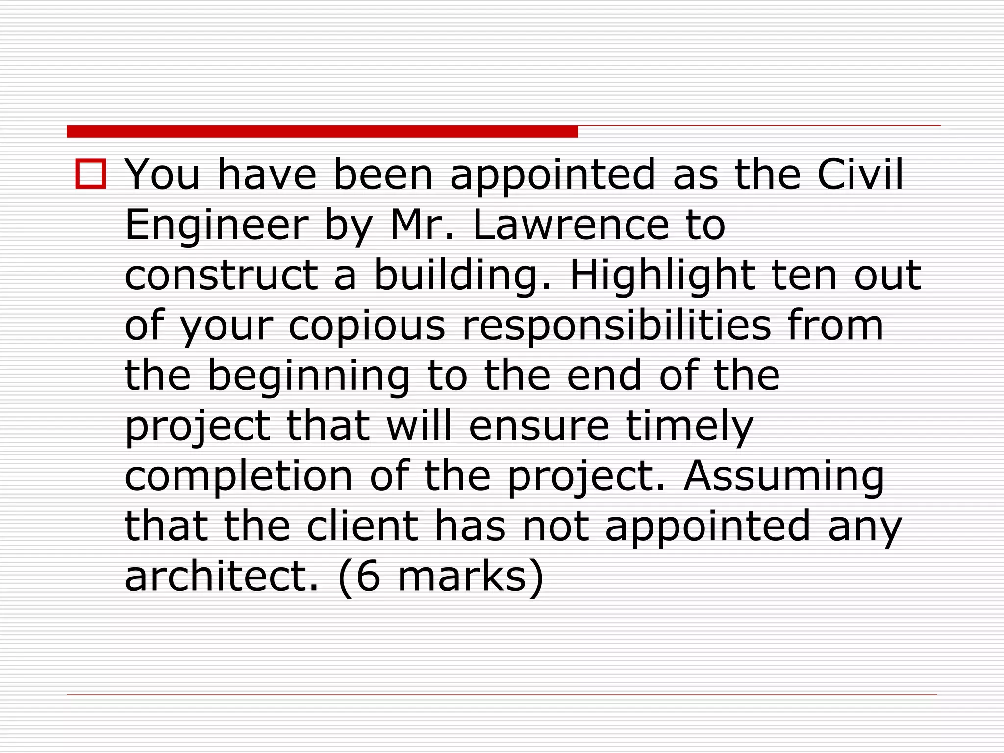  You have been appointed as the Civil
Engineer by Mr. Lawrence to
construct a building. Highlight ten out
of your copious responsibilities from
the beginning to the end of the
project that will ensure timely
completion of the project. Assuming
that the client has not appointed any
architect. (6 marks)
 