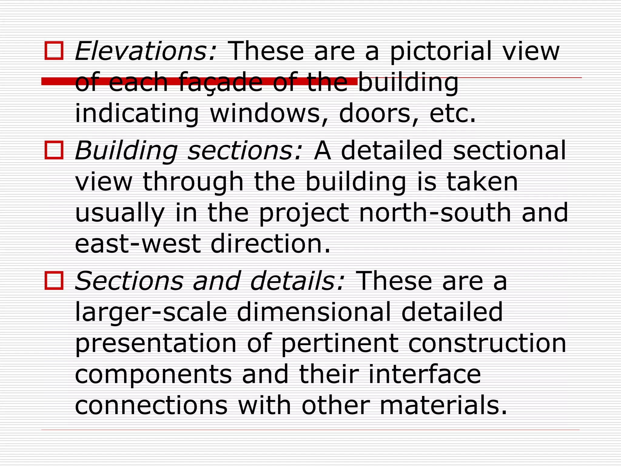  Elevations: These are a pictorial view
of each façade of the building
indicating windows, doors, etc.
 Building sections: A detailed sectional
view through the building is taken
usually in the project north-south and
east-west direction.
 Sections and details: These are a
larger-scale dimensional detailed
presentation of pertinent construction
components and their interface
connections with other materials.
 