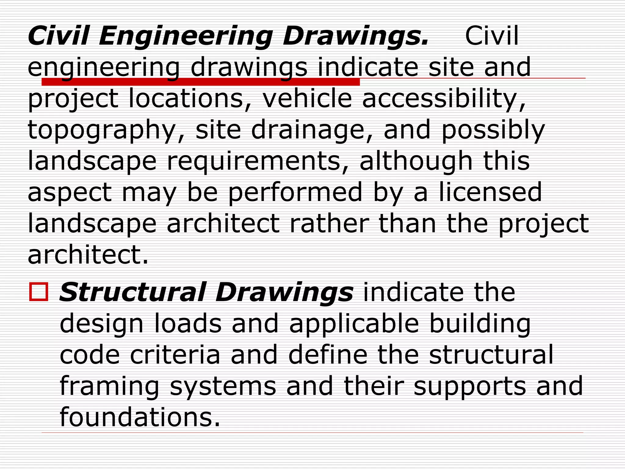 Civil Engineering Drawings. Civil
engineering drawings indicate site and
project locations, vehicle accessibility,
topography, site drainage, and possibly
landscape requirements, although this
aspect may be performed by a licensed
landscape architect rather than the project
architect.
 Structural Drawings indicate the
design loads and applicable building
code criteria and define the structural
framing systems and their supports and
foundations.
 