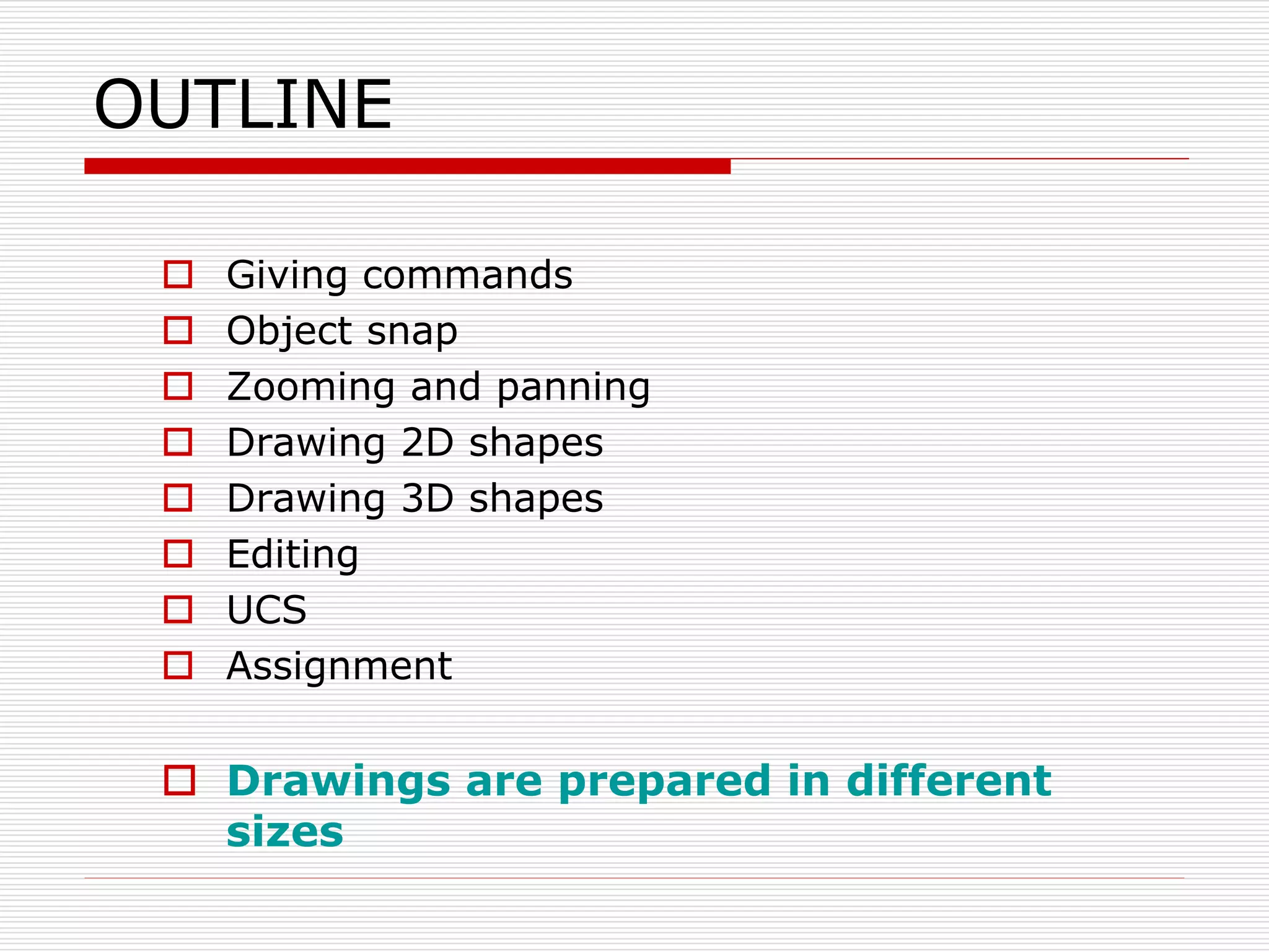 OUTLINE
 Giving commands
 Object snap
 Zooming and panning
 Drawing 2D shapes
 Drawing 3D shapes
 Editing
 UCS
 Assignment
 Drawings are prepared in different
sizes
 