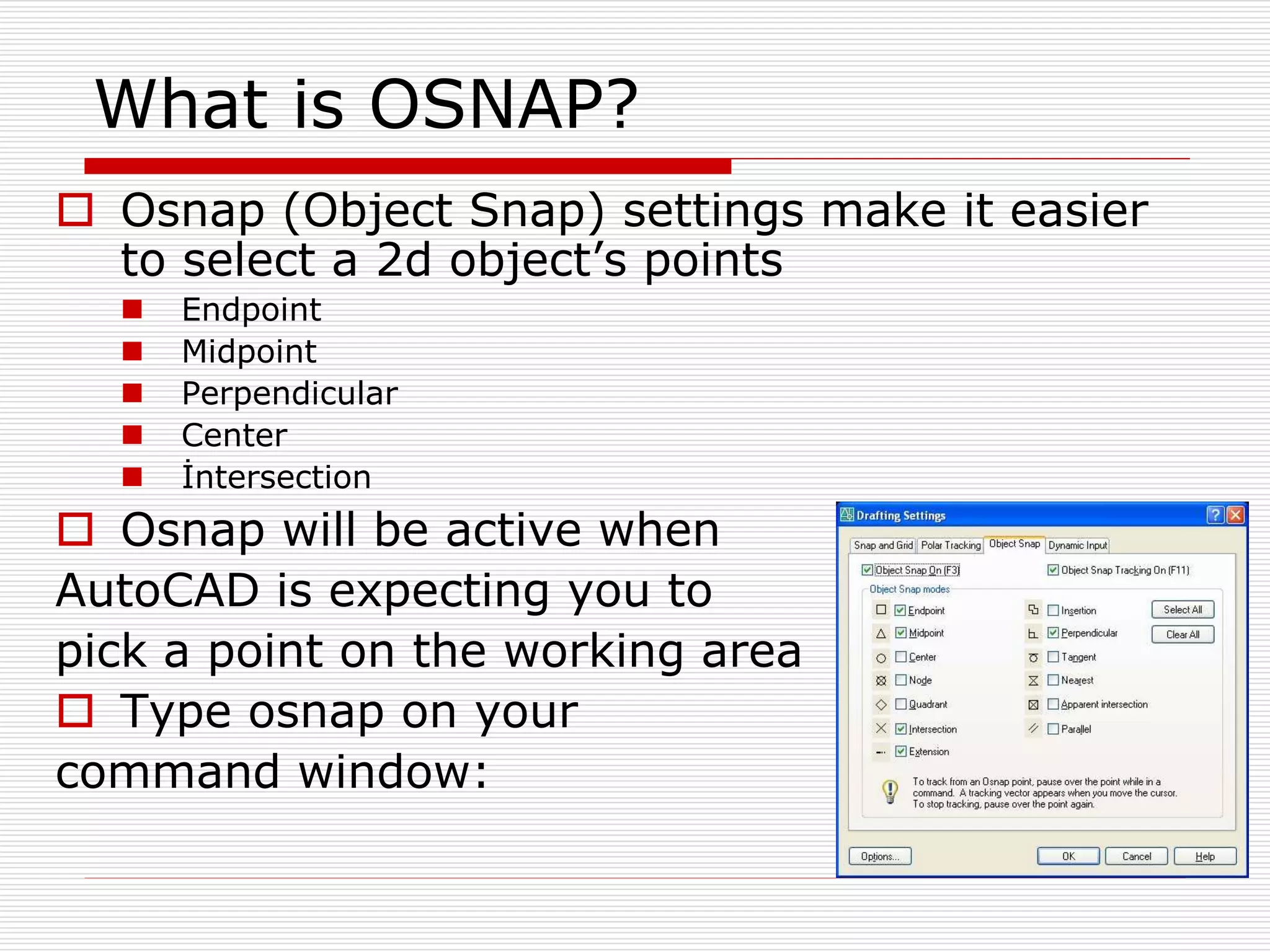 What is OSNAP?
 Osnap (Object Snap) settings make it easier
to select a 2d object’s points
 Endpoint
 Midpoint
 Perpendicular
 Center
 İntersection
 Osnap will be active when
AutoCAD is expecting you to
pick a point on the working area
 Type osnap on your
command window:
 