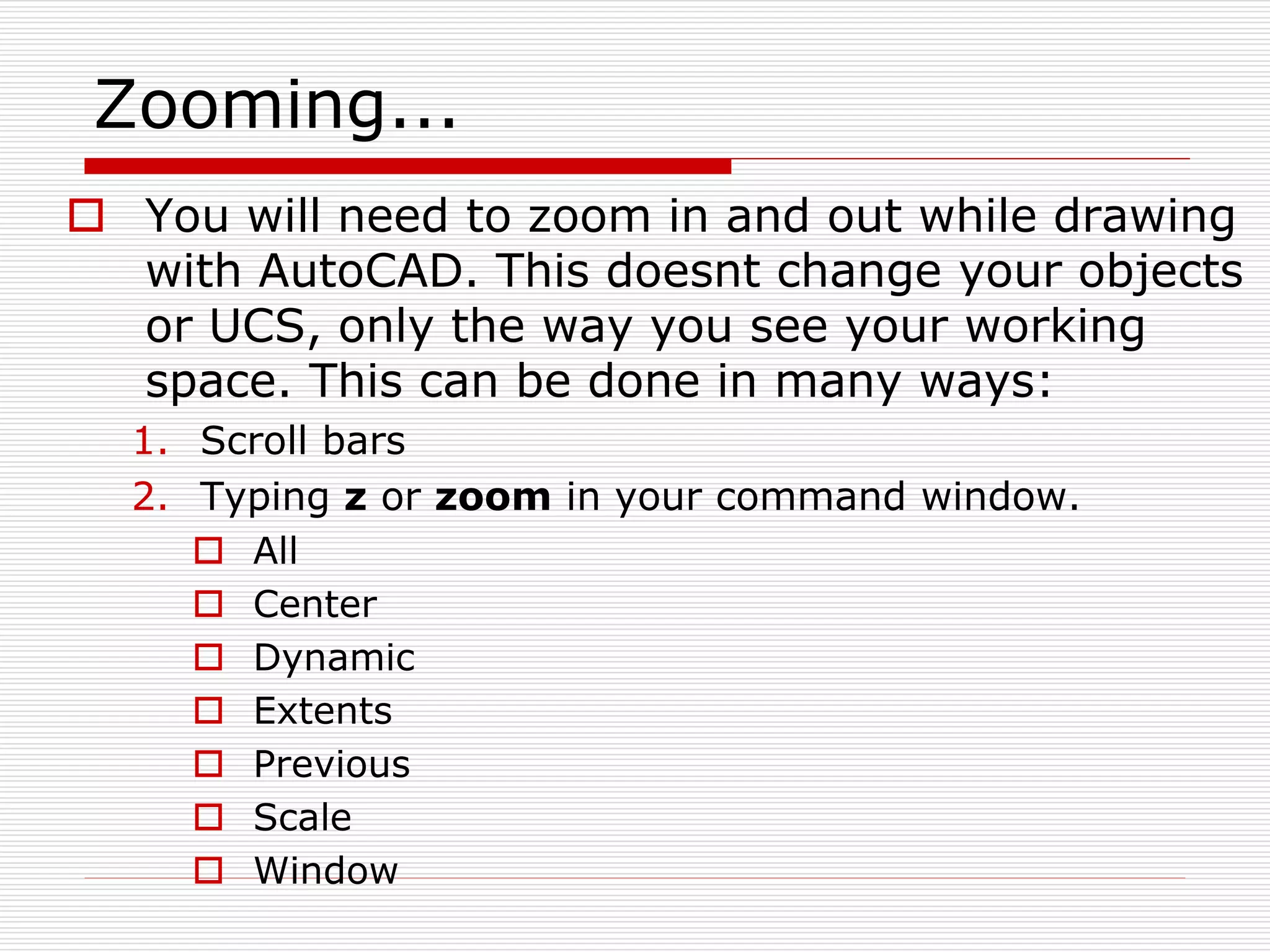 Zooming...
 You will need to zoom in and out while drawing
with AutoCAD. This doesnt change your objects
or UCS, only the way you see your working
space. This can be done in many ways:
1. Scroll bars
2. Typing z or zoom in your command window.
 All
 Center
 Dynamic
 Extents
 Previous
 Scale
 Window
 