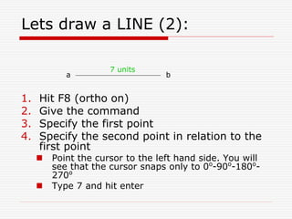 Lets draw a LINE (2):
1. Hit F8 (ortho on)
2. Give the command
3. Specify the first point
4. Specify the second point in relation to the
first point
 Point the cursor to the left hand side. You will
see that the cursor snaps only to 0o
-90o
-180o
-
270o
 Type 7 and hit enter
a b
7 units
 
