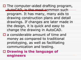  The computer-aided drafting program,
AutoCAD, is the most common such
program. It has many, many aids to
drawing construction plans and detail
drawings. If changes are later made in
the design, it is quick and easy to
change the drawing in AutoCAD.
 a considerable amount of time and
money as compared to traditional
prototyping, as well as facilitating
communication and testing.
 Drawing is the language of
engineers
 