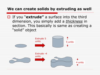 We can create solids by extruding as well
 If you “extrude” a surface into the third
dimension, you simply add a thickness in
section. This basically is same as creating a
“solid” object
Extrude 5
units 5 units
Extrude -4
units
4 units
 