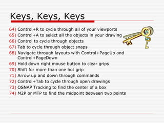 Keys, Keys, Keys
64) Control+R to cycle through all of your viewports
65) Control+A to select all the objects in your drawing
66) Control to cycle through objects
67) Tab to cycle through object snaps
68) Navigate through layouts with Control+PageUp and
Control+PageDown
69) Hold down right mouse button to clear grips
70) Shift for more than one hot grip
71) Arrow up and down through commands
72) Control+Tab to cycle through open drawings
73) OSNAP Tracking to find the center of a box
74) M2P or MTP to find the midpoint between two points
 