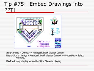 Tip #75: Embed Drawings into
PPT!
Insert menu – Object –> Autodesk DWF Viewer Control
Right click on image – Autodesk DWF Viewer Control ->Properties – Select
DWF File
DWF will only display when the Slide Show is playing
 