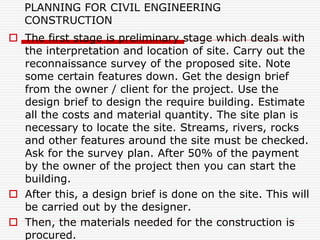 PLANNING FOR CIVIL ENGINEERING
CONSTRUCTION
 The first stage is preliminary stage which deals with
the interpretation and location of site. Carry out the
reconnaissance survey of the proposed site. Note
some certain features down. Get the design brief
from the owner / client for the project. Use the
design brief to design the require building. Estimate
all the costs and material quantity. The site plan is
necessary to locate the site. Streams, rivers, rocks
and other features around the site must be checked.
Ask for the survey plan. After 50% of the payment
by the owner of the project then you can start the
building.
 After this, a design brief is done on the site. This will
be carried out by the designer.
 Then, the materials needed for the construction is
procured.
 