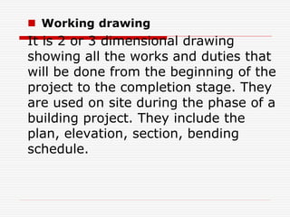  Working drawing
It is 2 or 3 dimensional drawing
showing all the works and duties that
will be done from the beginning of the
project to the completion stage. They
are used on site during the phase of a
building project. They include the
plan, elevation, section, bending
schedule.
 