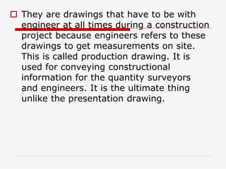  They are drawings that have to be with
engineer at all times during a construction
project because engineers refers to these
drawings to get measurements on site.
This is called production drawing. It is
used for conveying constructional
information for the quantity surveyors
and engineers. It is the ultimate thing
unlike the presentation drawing.
 