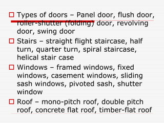  Types of doors – Panel door, flush door,
roller-shutter (folding) door, revolving
door, swing door
 Stairs – straight flight staircase, half
turn, quarter turn, spiral staircase,
helical stair case
 Windows – framed windows, fixed
windows, casement windows, sliding
sash windows, pivoted sash, shutter
window
 Roof – mono-pitch roof, double pitch
roof, concrete flat roof, timber-flat roof
 