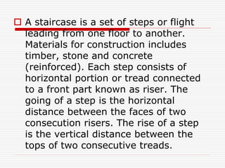  A staircase is a set of steps or flight
leading from one floor to another.
Materials for construction includes
timber, stone and concrete
(reinforced). Each step consists of
horizontal portion or tread connected
to a front part known as riser. The
going of a step is the horizontal
distance between the faces of two
consecution risers. The rise of a step
is the vertical distance between the
tops of two consecutive treads.
 