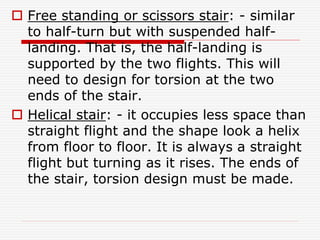  Free standing or scissors stair: - similar
to half-turn but with suspended half-
landing. That is, the half-landing is
supported by the two flights. This will
need to design for torsion at the two
ends of the stair.
 Helical stair: - it occupies less space than
straight flight and the shape look a helix
from floor to floor. It is always a straight
flight but turning as it rises. The ends of
the stair, torsion design must be made.
 