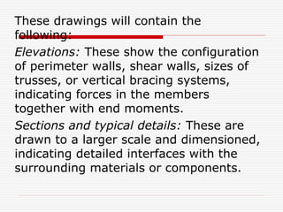 These drawings will contain the
following:
Elevations: These show the configuration
of perimeter walls, shear walls, sizes of
trusses, or vertical bracing systems,
indicating forces in the members
together with end moments.
Sections and typical details: These are
drawn to a larger scale and dimensioned,
indicating detailed interfaces with the
surrounding materials or components.
 