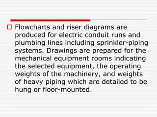  Flowcharts and riser diagrams are
produced for electric conduit runs and
plumbing lines including sprinkler-piping
systems. Drawings are prepared for the
mechanical equipment rooms indicating
the selected equipment, the operating
weights of the machinery, and weights
of heavy piping which are detailed to be
hung or floor-mounted.
 