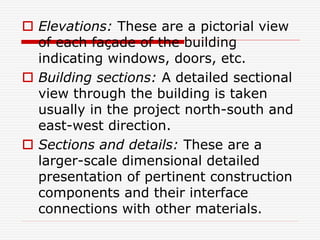  Elevations: These are a pictorial view
of each façade of the building
indicating windows, doors, etc.
 Building sections: A detailed sectional
view through the building is taken
usually in the project north-south and
east-west direction.
 Sections and details: These are a
larger-scale dimensional detailed
presentation of pertinent construction
components and their interface
connections with other materials.
 