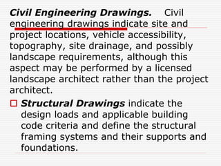 Civil Engineering Drawings. Civil
engineering drawings indicate site and
project locations, vehicle accessibility,
topography, site drainage, and possibly
landscape requirements, although this
aspect may be performed by a licensed
landscape architect rather than the project
architect.
 Structural Drawings indicate the
design loads and applicable building
code criteria and define the structural
framing systems and their supports and
foundations.
 