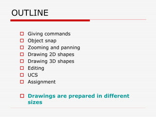 OUTLINE
 Giving commands
 Object snap
 Zooming and panning
 Drawing 2D shapes
 Drawing 3D shapes
 Editing
 UCS
 Assignment
 Drawings are prepared in different
sizes
 