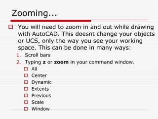 Zooming...
 You will need to zoom in and out while drawing
with AutoCAD. This doesnt change your objects
or UCS, only the way you see your working
space. This can be done in many ways:
1. Scroll bars
2. Typing z or zoom in your command window.
 All
 Center
 Dynamic
 Extents
 Previous
 Scale
 Window
 