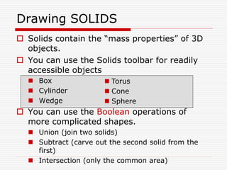  Solids contain the “mass properties” of 3D
objects.
 You can use the Solids toolbar for readily
accessible objects
 Box
 Cylinder
 Wedge
 You can use the Boolean operations of
more complicated shapes.
 Union (join two solids)
 Subtract (carve out the second solid from the
first)
 Intersection (only the common area)
Drawing SOLIDS
 Torus
 Cone
 Sphere
 